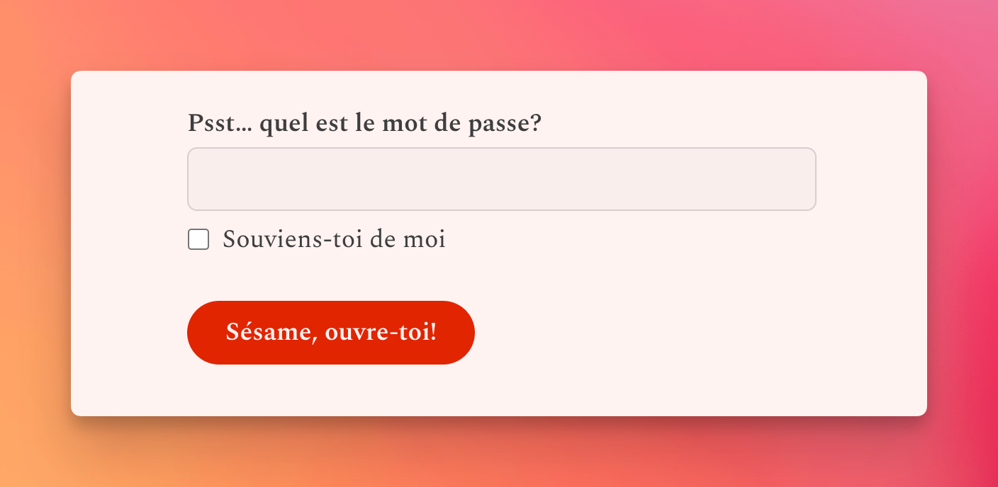 Pika's password-protected site password prompt, but in French.

Label: Psst… quel est le mot de passe?
A blank form field (for password entry)
Checkbox: Souviens‑toi de moi
Submit button: Sésame, ouvre‑toi!